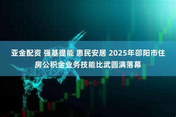 亚金配资 强基提能 惠民安居 2025年邵阳市住房公积金业务技能比武圆满落幕