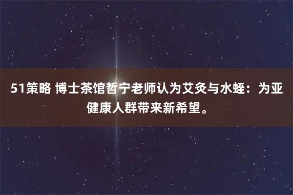 51策略 博士茶馆哲宁老师认为艾灸与水蛭：为亚健康人群带来新希望。