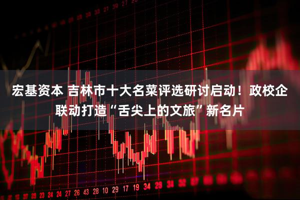 宏基资本 吉林市十大名菜评选研讨启动！政校企联动打造“舌尖上的文旅”新名片