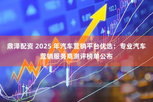 鼎泽配资 2025 年汽车营销平台优选：专业汽车营销服务商测评榜单公布