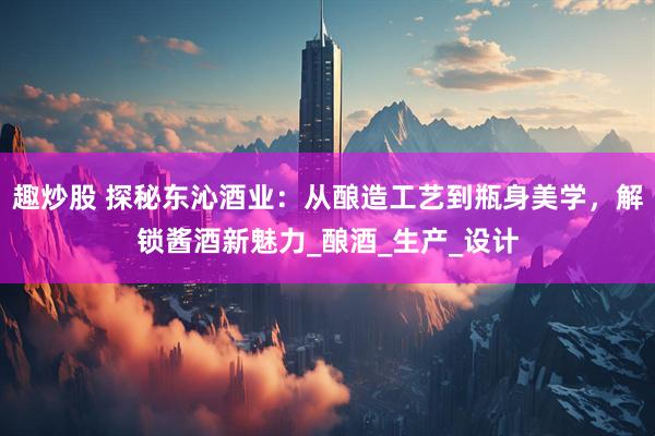 趣炒股 探秘东沁酒业：从酿造工艺到瓶身美学，解锁酱酒新魅力_酿酒_生产_设计