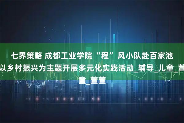 七界策略 成都工业学院 “程” 风小队赴百家池村以乡村振兴为主题开展多元化实践活动_辅导_儿童_萱萱