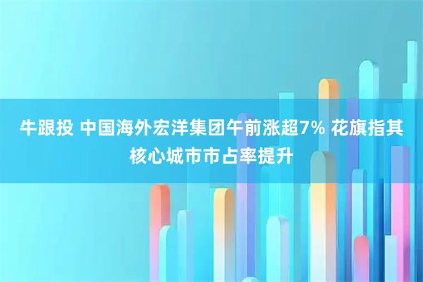 牛跟投 中国海外宏洋集团午前涨超7% 花旗指其核心城市市占率提升