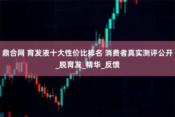 鼎合网 育发液十大性价比排名 消费者真实测评公开_脱育发_精华_反馈