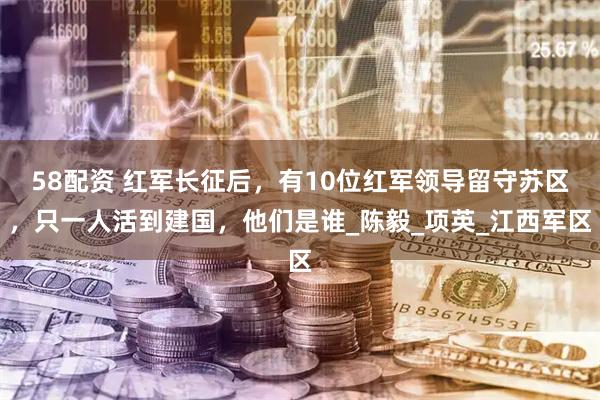 58配资 红军长征后，有10位红军领导留守苏区，只一人活到建国，他们是谁_陈毅_项英_江西军区