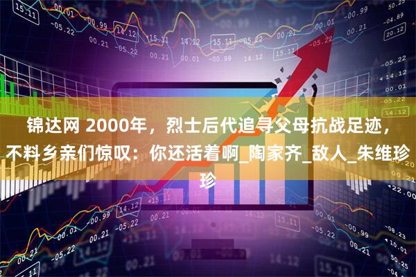锦达网 2000年，烈士后代追寻父母抗战足迹，不料乡亲们惊叹：你还活着啊_陶家齐_敌人_朱维珍