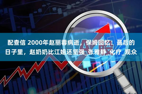 配查信 2000年赵丽蓉病逝，保姆回忆：最后的日子里，赵奶奶比江姐还坚强_张雅静_化疗_观众