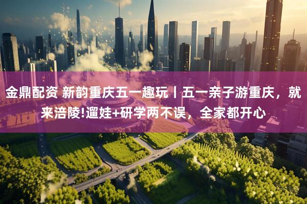 金鼎配资 新韵重庆五一趣玩丨五一亲子游重庆，就来涪陵!遛娃+研学两不误，全家都开心