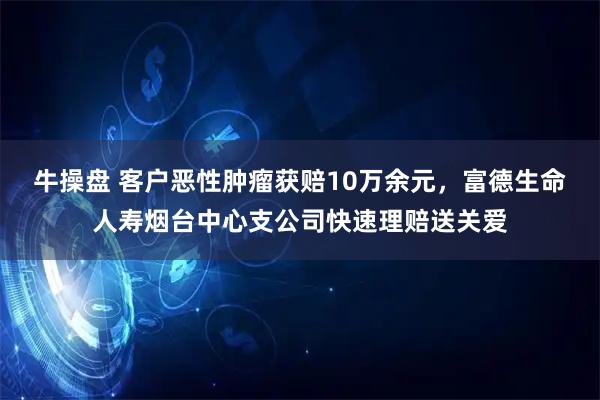 牛操盘 客户恶性肿瘤获赔10万余元，富德生命人寿烟台中心支公司快速理赔送关爱