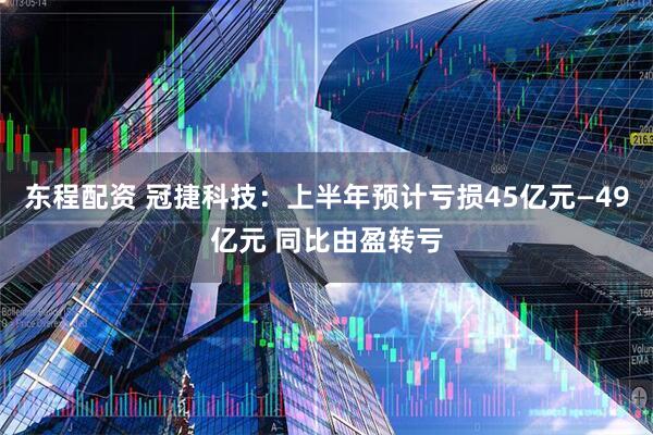 东程配资 冠捷科技：上半年预计亏损45亿元—49亿元 同比由盈转亏
