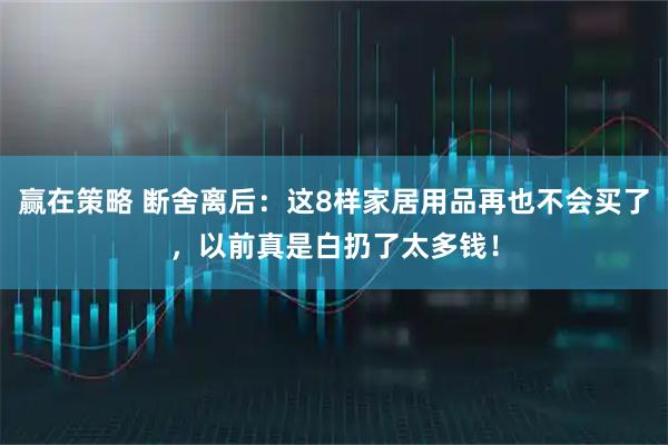 赢在策略 断舍离后：这8样家居用品再也不会买了，以前真是白扔了太多钱！