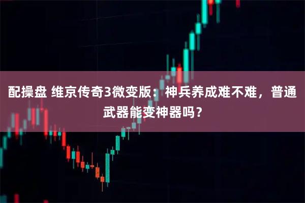 配操盘 维京传奇3微变版：神兵养成难不难，普通武器能变神器吗？