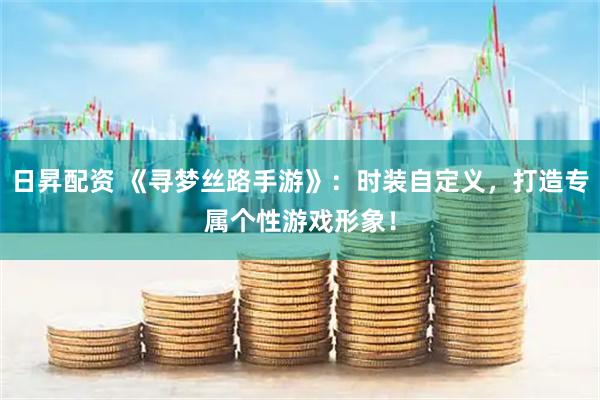 日昇配资 《寻梦丝路手游》：时装自定义，打造专属个性游戏形象！