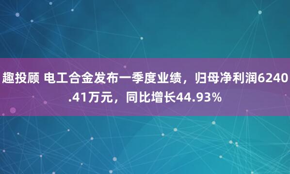 趣投顾 电工合金发布一季度业绩，归母净利润6240.41万元，同比增长44.93%