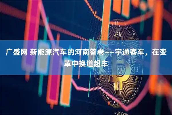 广盛网 新能源汽车的河南答卷——宇通客车，在变革中换道超车