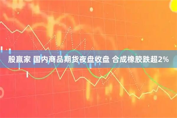 股赢家 国内商品期货夜盘收盘 合成橡胶跌超2%