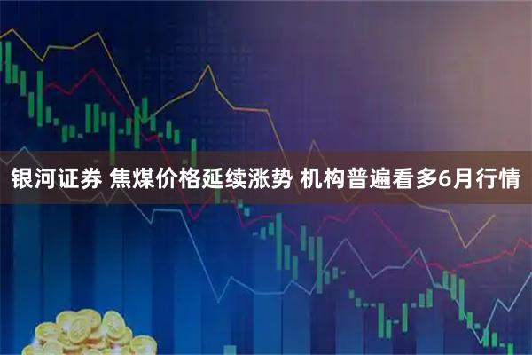 银河证券 焦煤价格延续涨势 机构普遍看多6月行情