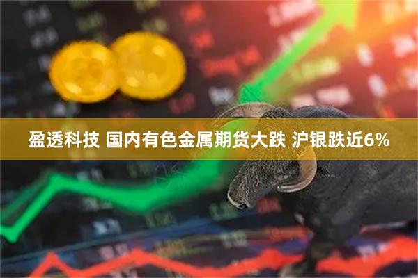 盈透科技 国内有色金属期货大跌 沪银跌近6%