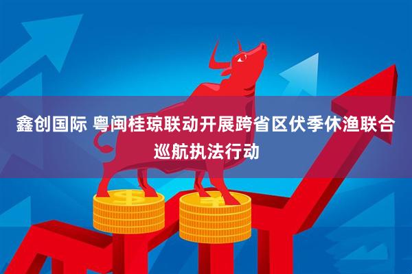 鑫创国际 粤闽桂琼联动开展跨省区伏季休渔联合巡航执法行动